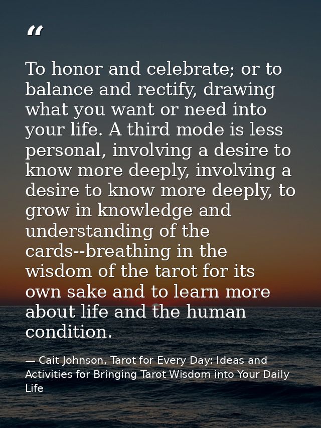 To honor and celebrate; or to balance and rectify, drawing what you want or need into your life. A third mode is less pe — Cait Johnson, Tarot for Every Day: Ideas and Activities for Bringing Tarot Wisdom into Your Daily Life
