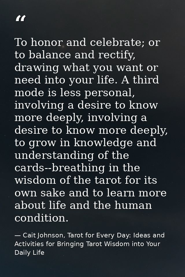 To honor and celebrate; or to balance and rectify, drawing what you want or need into your life. A third mode is less pe — Cait Johnson, Tarot for Every Day: Ideas and Activities for Bringing Tarot Wisdom into Your Daily Life