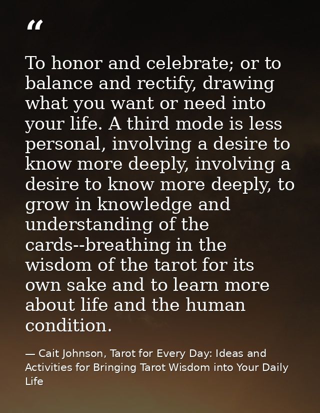 To honor and celebrate; or to balance and rectify, drawing what you want or need into your life. A third mode is less pe — Cait Johnson, Tarot for Every Day: Ideas and Activities for Bringing Tarot Wisdom into Your Daily Life