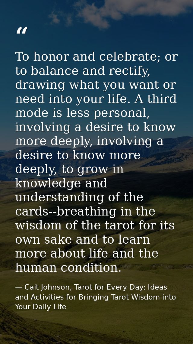 To honor and celebrate; or to balance and rectify, drawing what you want or need into your life. A third mode is less pe — Cait Johnson, Tarot for Every Day: Ideas and Activities for Bringing Tarot Wisdom into Your Daily Life