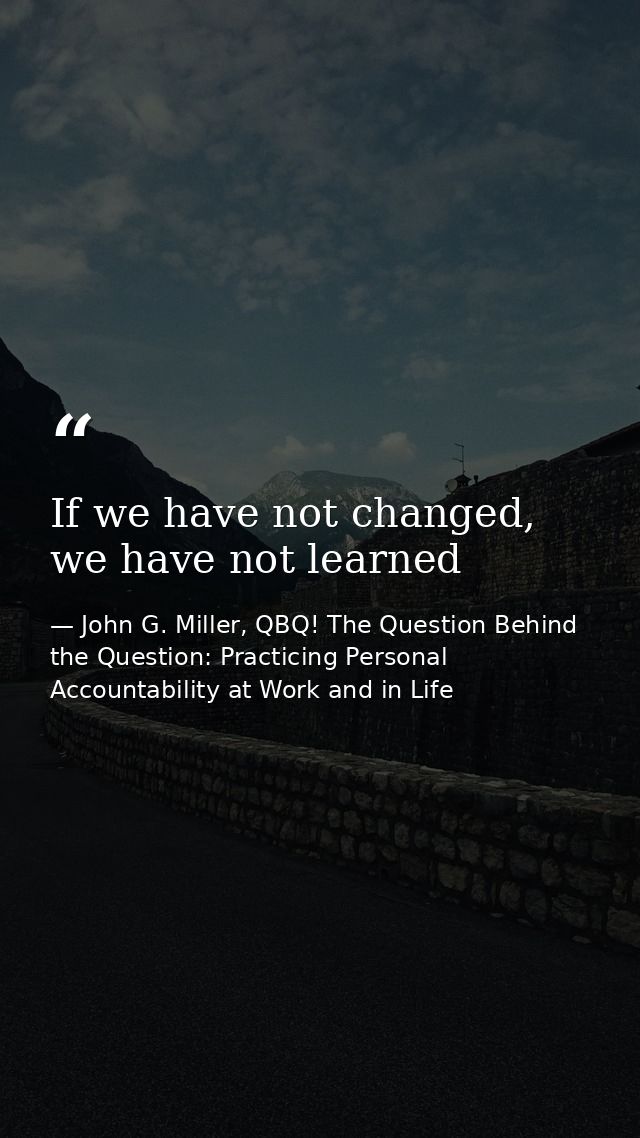 If we have not changed, we have not learned — John G. Miller, QBQ! The Question Behind the Question: Practicing Personal Accountability at Work and in Life