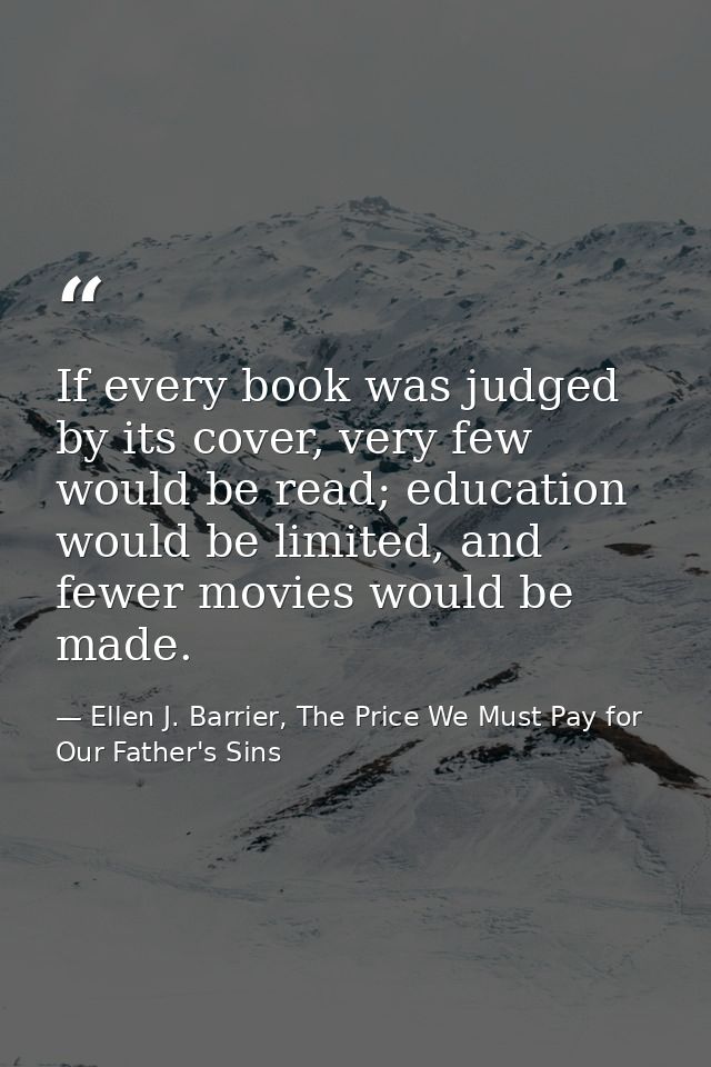 If every book was judged by its cover, very few would be read; education would be limited, and fewer movies would be mad — Ellen J. Barrier, The Price We Must Pay for Our Father's Sins