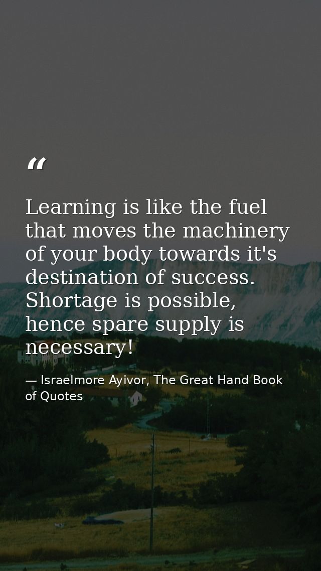 Learning is like the fuel that moves the machinery of your body towards it's destination of success. Shortage is possibl — Israelmore Ayivor, The Great Hand Book of Quotes