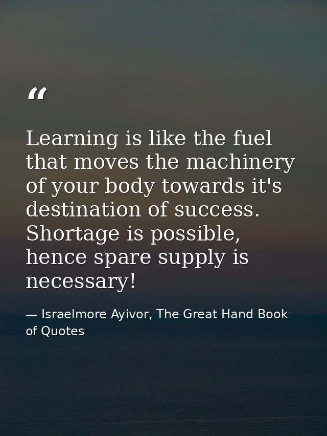 Learning is like the fuel that moves the machinery of your body towards it's destination of success. Shortage is possibl — Israelmore Ayivor, The Great Hand Book of Quotes