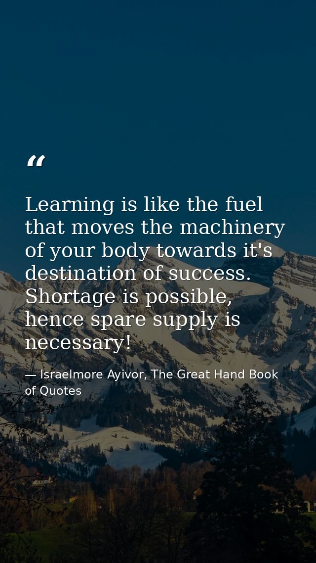 Learning is like the fuel that moves the machinery of your body towards it's destination of success. Shortage is possibl — Israelmore Ayivor, The Great Hand Book of Quotes