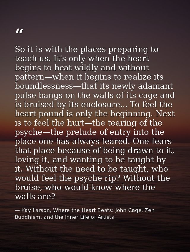 So it is with the places preparing to teach us. It's only when the heart begins to beat wildly and without pattern—when  — Kay Larson, Where the Heart Beats: John Cage, Zen Buddhism, and the Inner Life of Artists