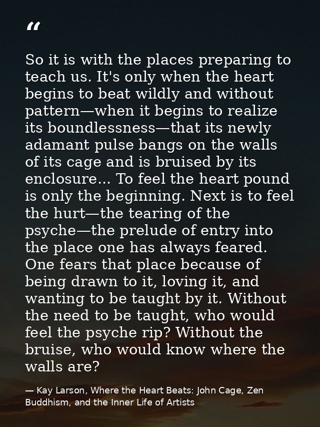 So it is with the places preparing to teach us. It's only when the heart begins to beat wildly and without pattern—when  — Kay Larson, Where the Heart Beats: John Cage, Zen Buddhism, and the Inner Life of Artists