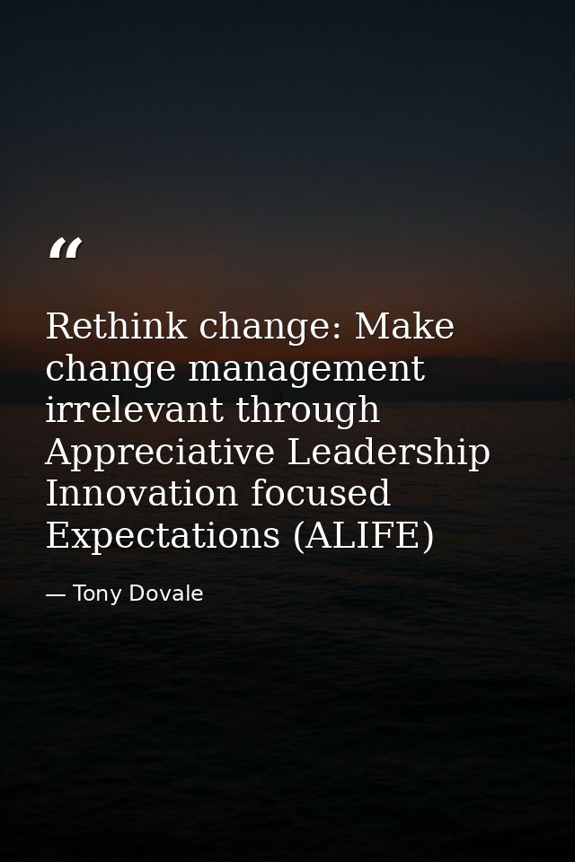 Rethink change: Make change management irrelevant through Appreciative Leadership Innovation focused Expectations (ALIFE — Tony Dovale