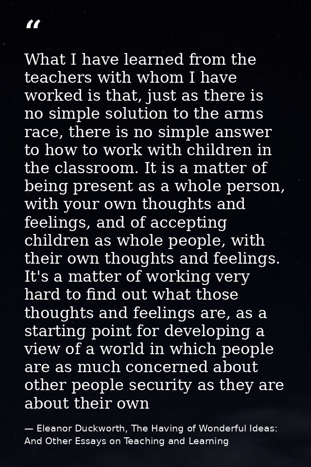 What I have learned from the teachers with whom I have worked is that, just as there is no simple solution to the arms r — Eleanor Duckworth, The Having of Wonderful Ideas: And Other Essays on Teaching and Learning
