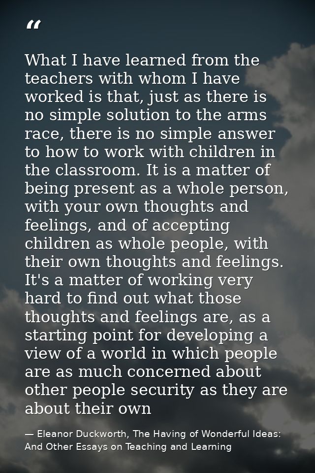 What I have learned from the teachers with whom I have worked is that, just as there is no simple solution to the arms r — Eleanor Duckworth, The Having of Wonderful Ideas: And Other Essays on Teaching and Learning