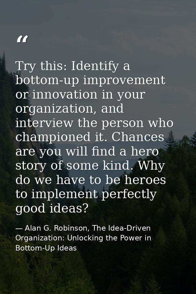 Try this: Identify a bottom-up improvement or innovation in your organization, and interview the person who championed i — Alan G. Robinson, The Idea-Driven Organization: Unlocking the Power in Bottom-Up Ideas