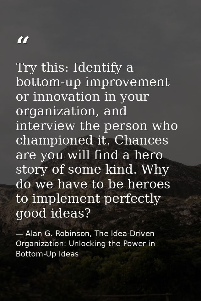 Try this: Identify a bottom-up improvement or innovation in your organization, and interview the person who championed i — Alan G. Robinson, The Idea-Driven Organization: Unlocking the Power in Bottom-Up Ideas