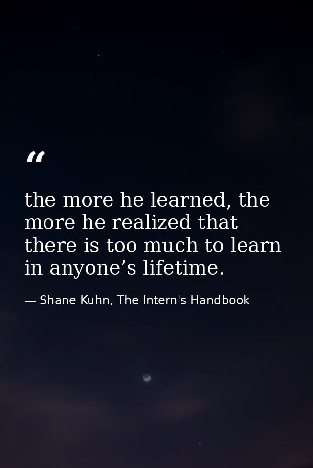 the more he learned, the more he realized that there is too much to learn in anyone’s lifetime. — Shane Kuhn, The Intern's Handbook