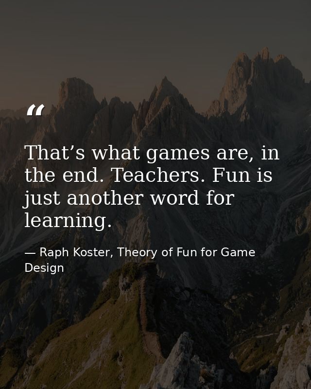 That’s what games are, in the end. Teachers. Fun is just another word for learning. — Raph Koster, Theory of Fun for Game Design