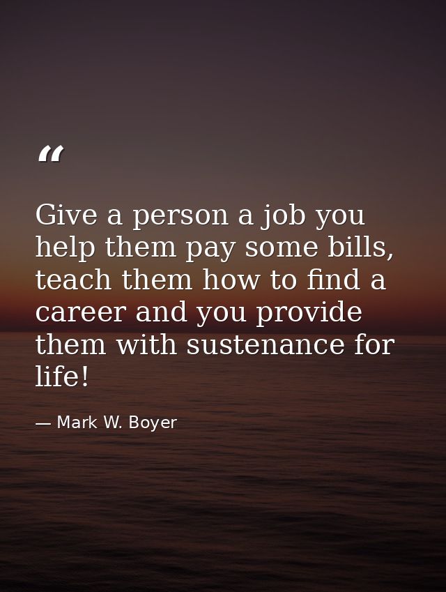 Give a person a job you help them pay some bills, teach them how to find a career and you provide them with sustenance f — Mark W. Boyer