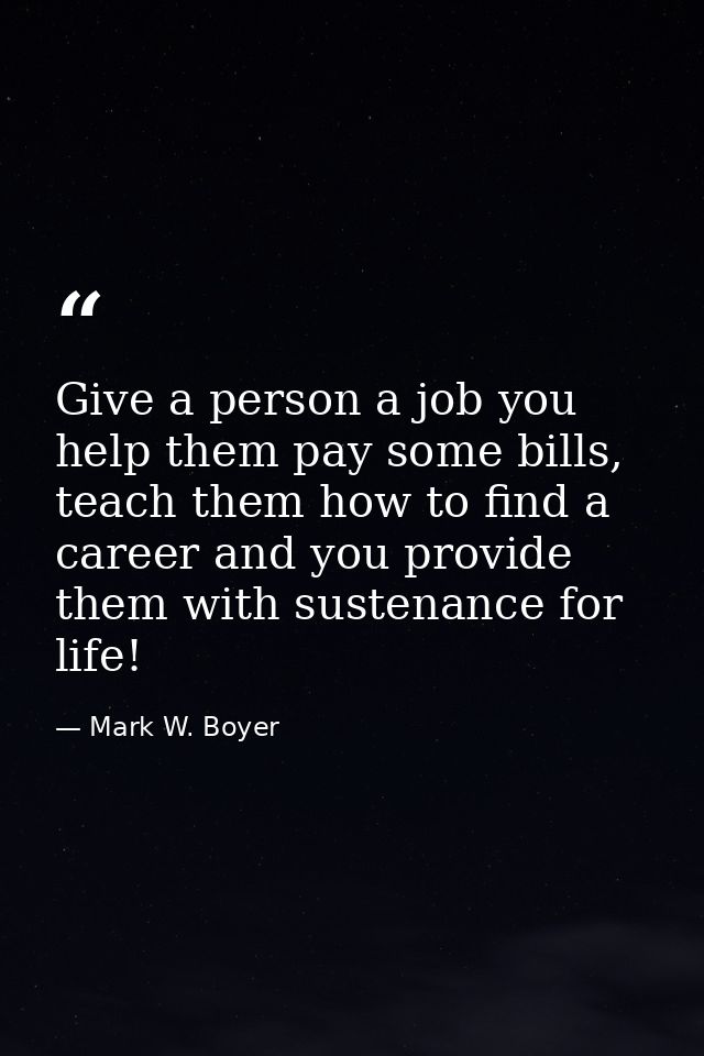 Give a person a job you help them pay some bills, teach them how to find a career and you provide them with sustenance f — Mark W. Boyer