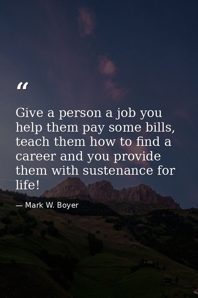 Give a person a job you help them pay some bills, teach them how to find a career and you provide them with sustenance f — Mark W. Boyer