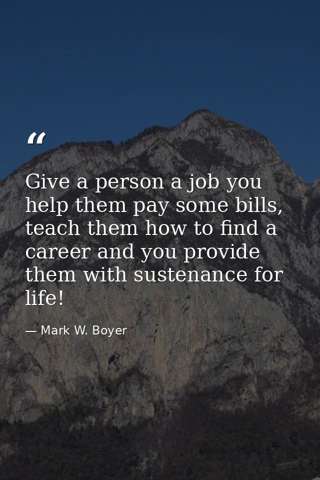 Give a person a job you help them pay some bills, teach them how to find a career and you provide them with sustenance f — Mark W. Boyer