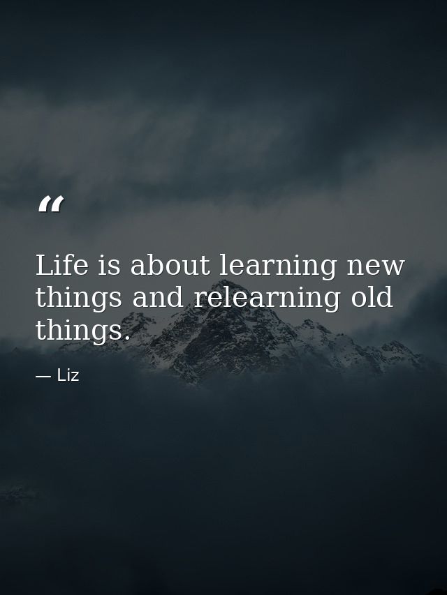 Life is about learning new things and relearning old things. — Liz