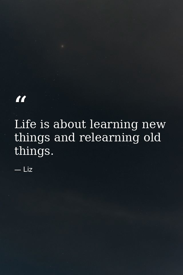Life is about learning new things and relearning old things. — Liz