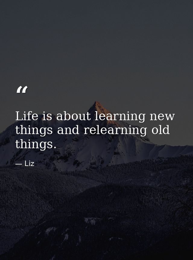 Life is about learning new things and relearning old things. — Liz