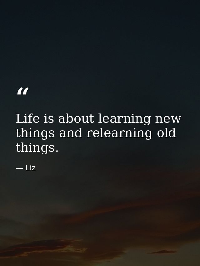 Life is about learning new things and relearning old things. — Liz