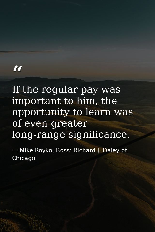 If the regular pay was important to him, the opportunity to learn was of even greater long-range significance. — Mike Royko, Boss: Richard J. Daley of Chicago