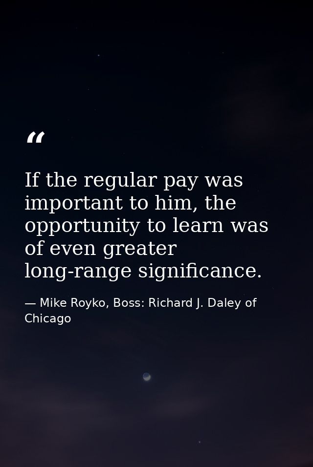 If the regular pay was important to him, the opportunity to learn was of even greater long-range significance. — Mike Royko, Boss: Richard J. Daley of Chicago