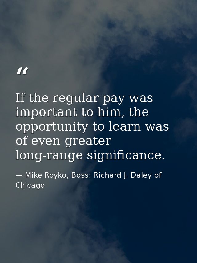 If the regular pay was important to him, the opportunity to learn was of even greater long-range significance. — Mike Royko, Boss: Richard J. Daley of Chicago