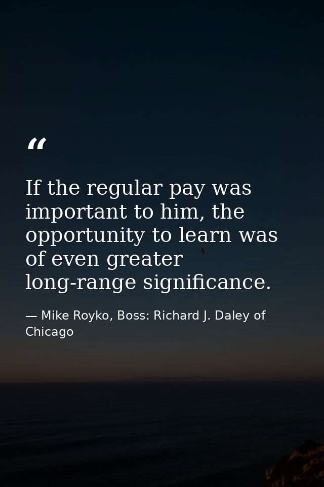 If the regular pay was important to him, the opportunity to learn was of even greater long-range significance. — Mike Royko, Boss: Richard J. Daley of Chicago