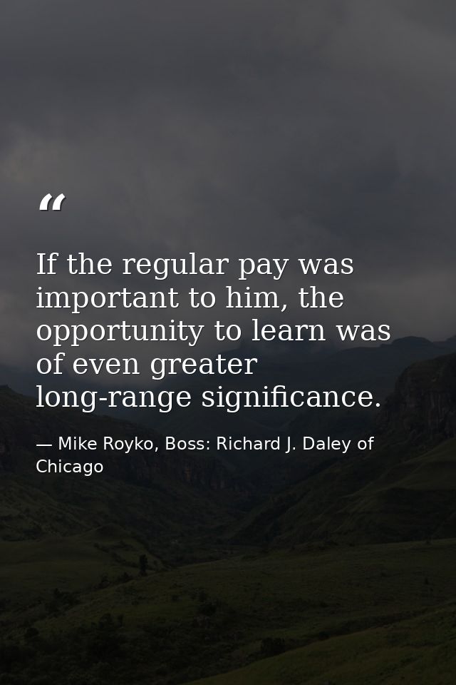 If the regular pay was important to him, the opportunity to learn was of even greater long-range significance. — Mike Royko, Boss: Richard J. Daley of Chicago