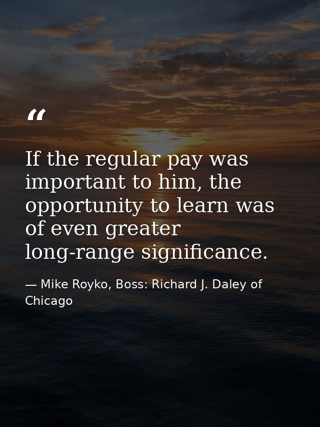 If the regular pay was important to him, the opportunity to learn was of even greater long-range significance. — Mike Royko, Boss: Richard J. Daley of Chicago