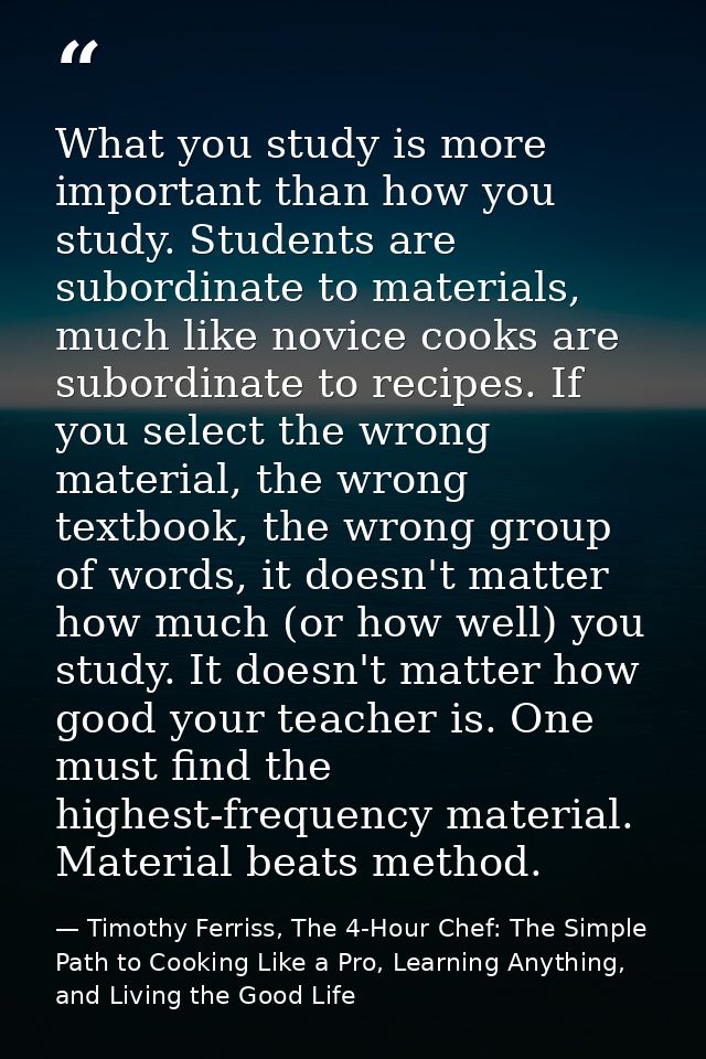 What you study is more important than how you study. Students are subordinate to materials, much like novice cooks are s — Timothy Ferriss, The 4-Hour Chef: The Simple Path to Cooking Like a Pro, Learning Anything, and Living the Good Life