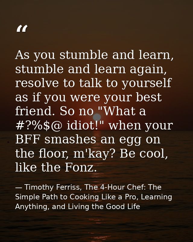 As you stumble and learn, stumble and learn again, resolve to talk to yourself as if you were your best friend. So no "W — Timothy Ferriss, The 4-Hour Chef: The Simple Path to Cooking Like a Pro, Learning Anything, and Living the Good Life