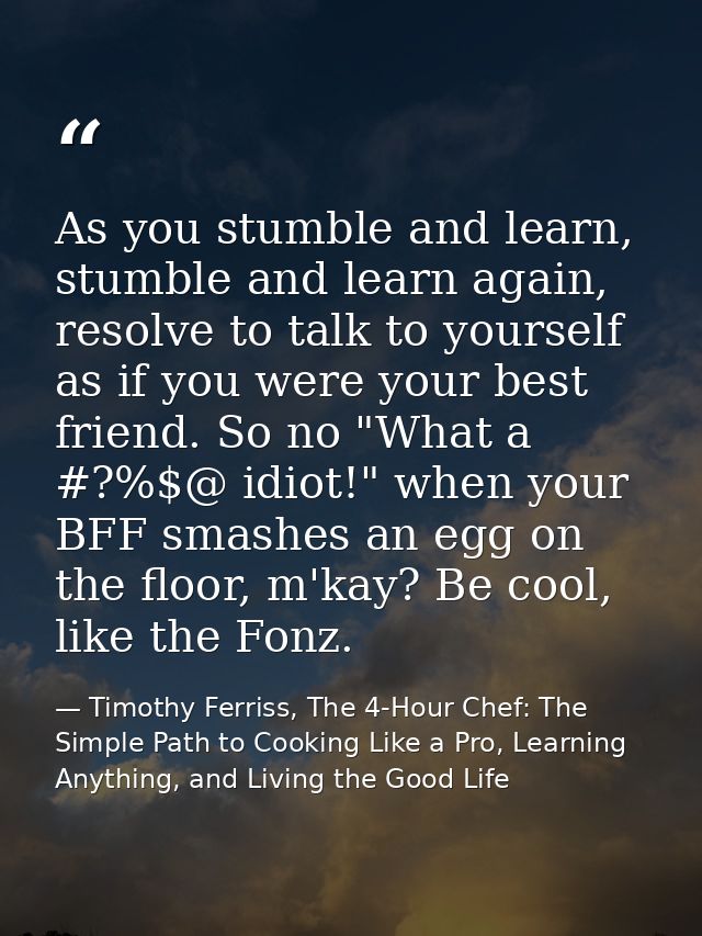 As you stumble and learn, stumble and learn again, resolve to talk to yourself as if you were your best friend. So no "W — Timothy Ferriss, The 4-Hour Chef: The Simple Path to Cooking Like a Pro, Learning Anything, and Living the Good Life
