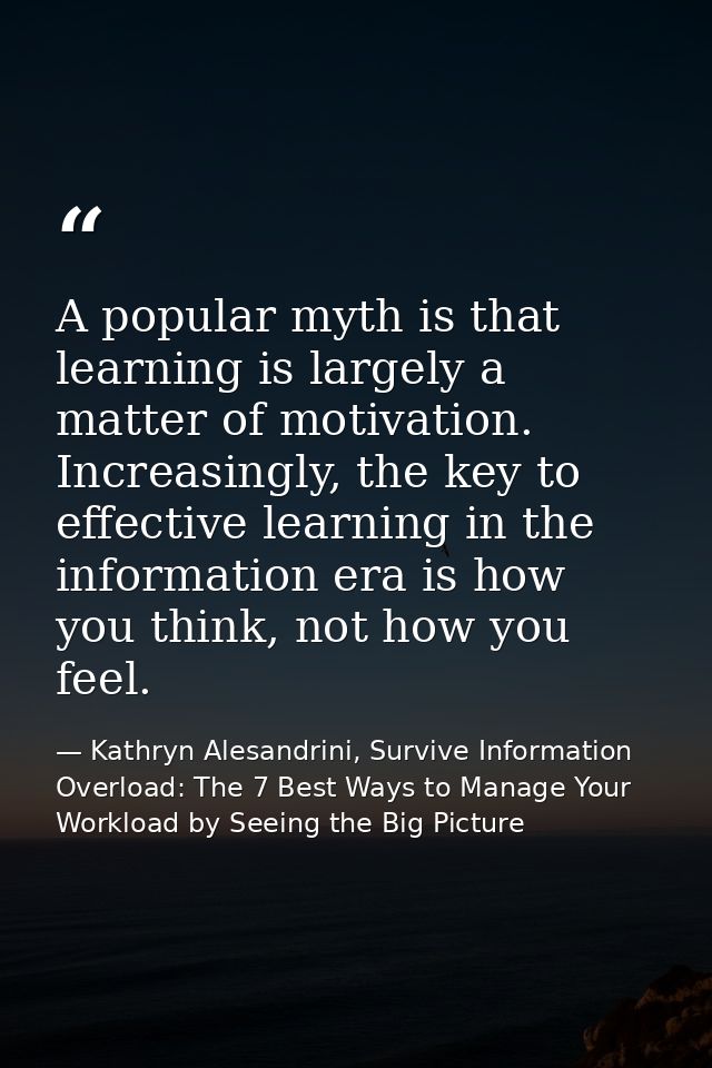 A popular myth is that learning is largely a matter of motivation. Increasingly, the key to effective learning in the in — Kathryn Alesandrini, Survive Information Overload: The 7 Best Ways to Manage Your Workload by Seeing the Big Picture