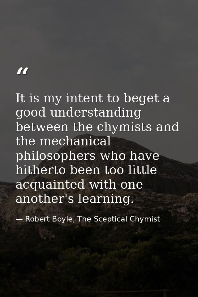 It is my intent to beget a good understanding between the chymists and the mechanical philosophers who have hitherto bee — Robert Boyle, The Sceptical Chymist