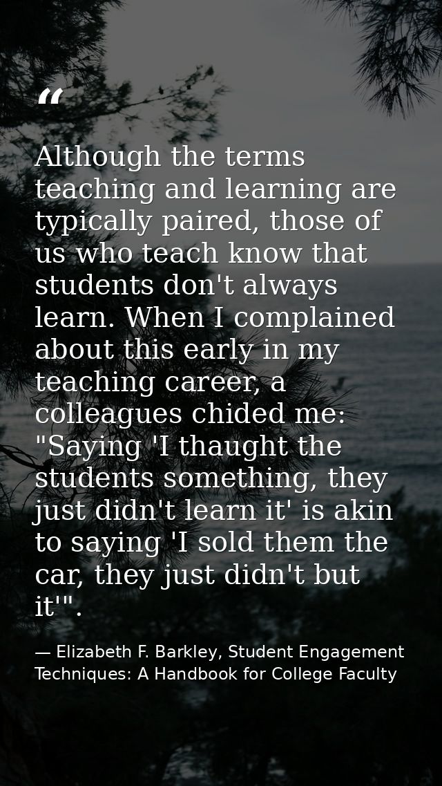 Although the terms teaching and learning are typically paired, those of us who teach know that students don't always lea — Elizabeth F. Barkley, Student Engagement Techniques: A Handbook for College Faculty