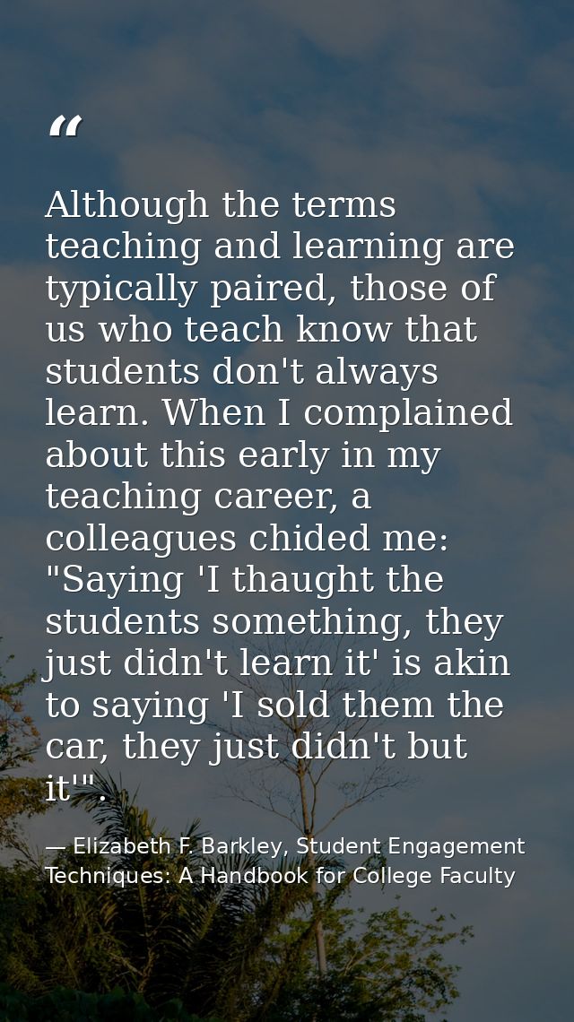 Although the terms teaching and learning are typically paired, those of us who teach know that students don't always lea — Elizabeth F. Barkley, Student Engagement Techniques: A Handbook for College Faculty
