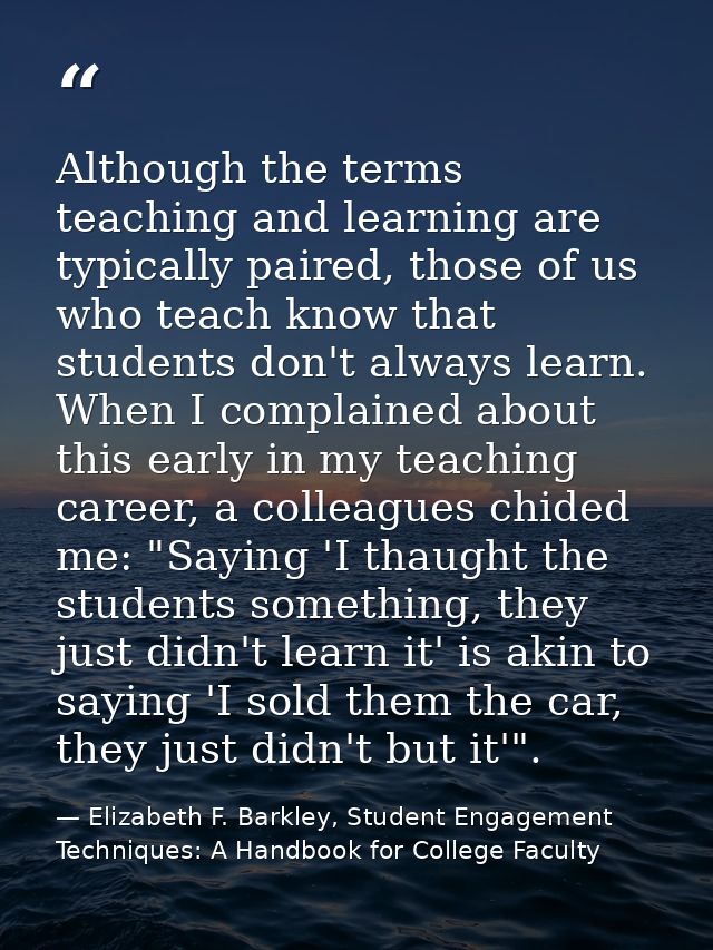 Although the terms teaching and learning are typically paired, those of us who teach know that students don't always lea — Elizabeth F. Barkley, Student Engagement Techniques: A Handbook for College Faculty