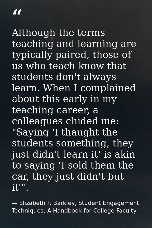Although the terms teaching and learning are typically paired, those of us who teach know that students don't always lea — Elizabeth F. Barkley, Student Engagement Techniques: A Handbook for College Faculty