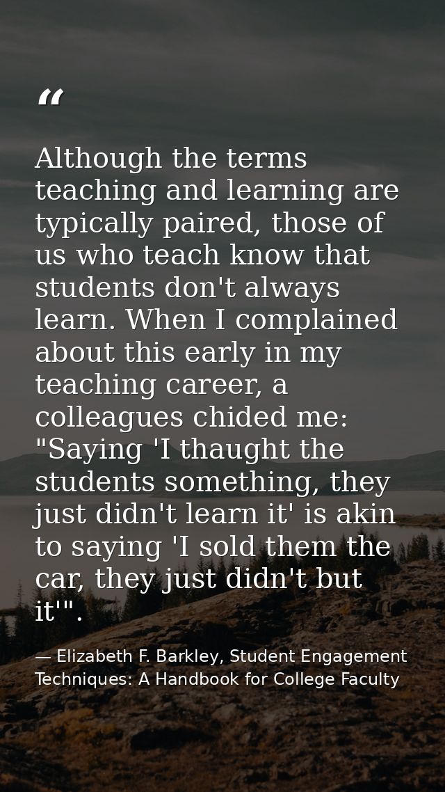 Although the terms teaching and learning are typically paired, those of us who teach know that students don't always lea — Elizabeth F. Barkley, Student Engagement Techniques: A Handbook for College Faculty