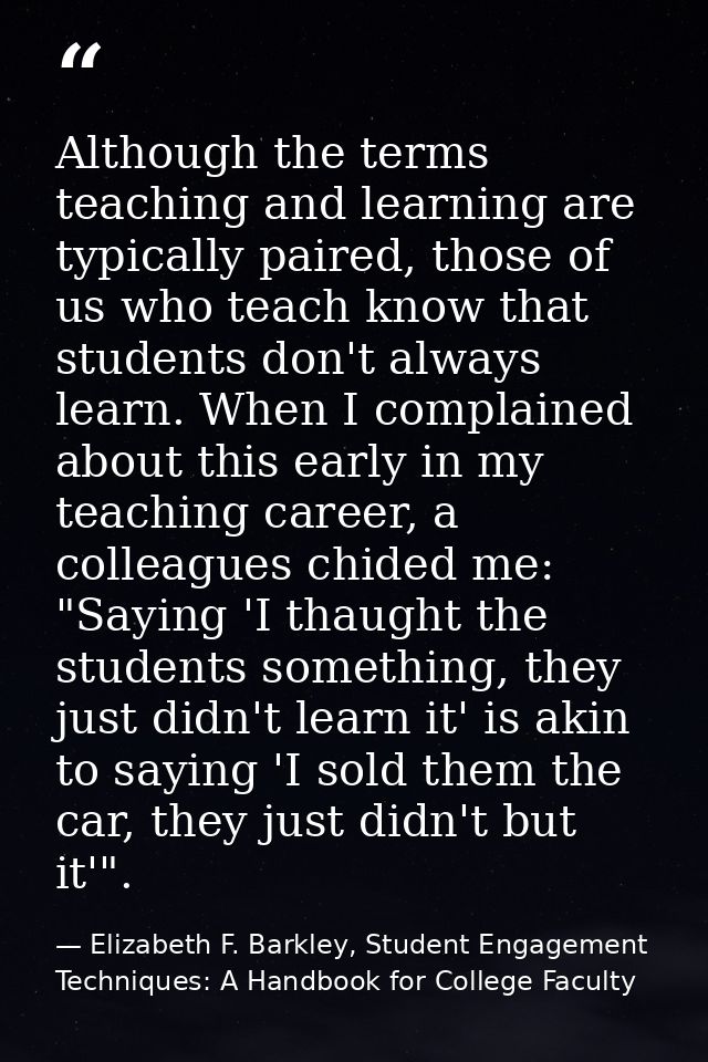 Although the terms teaching and learning are typically paired, those of us who teach know that students don't always lea — Elizabeth F. Barkley, Student Engagement Techniques: A Handbook for College Faculty