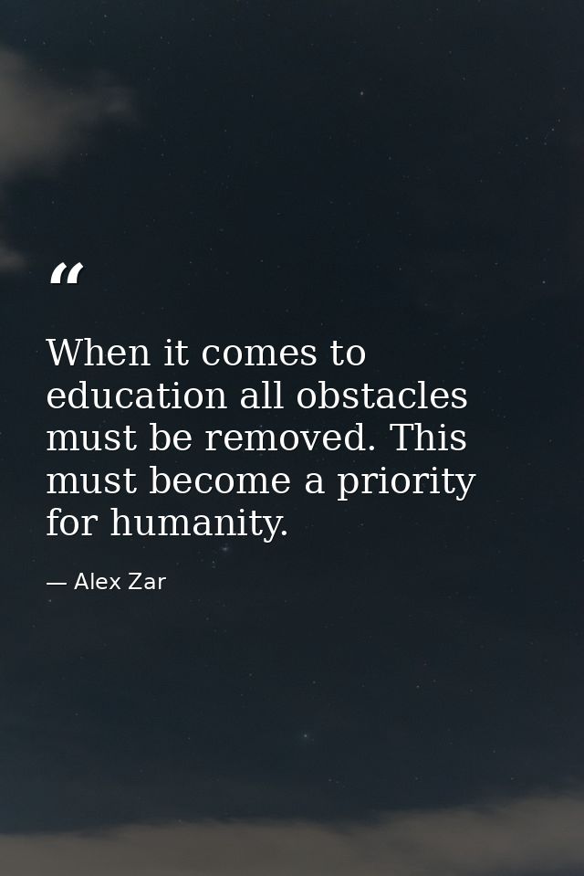 When it comes to education all obstacles must be removed. This must become a priority for humanity. — Alex Zar