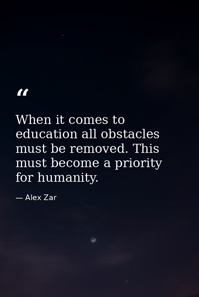 When it comes to education all obstacles must be removed. This must become a priority for humanity. — Alex Zar
