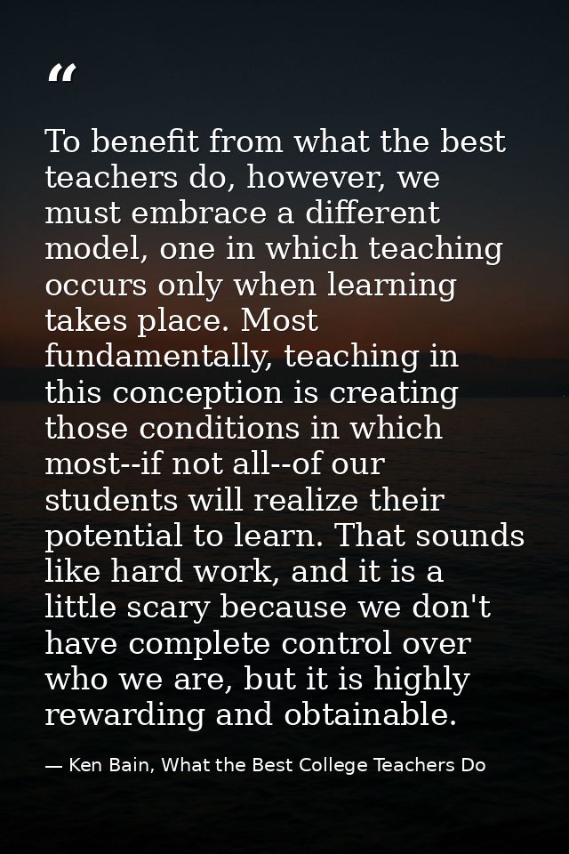 To benefit from what the best teachers do, however, we must embrace a different model, one in which teaching occurs only — Ken Bain, What the Best College Teachers Do