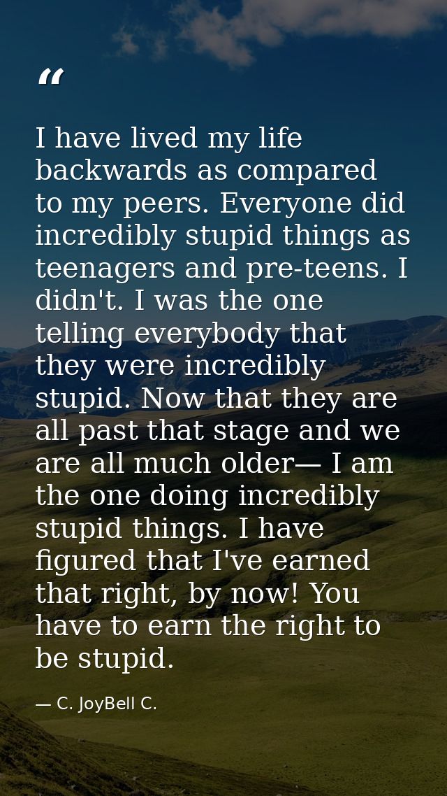 I have lived my life backwards as compared to my peers. Everyone did incredibly stupid things as teenagers and pre-teens — C. JoyBell C.