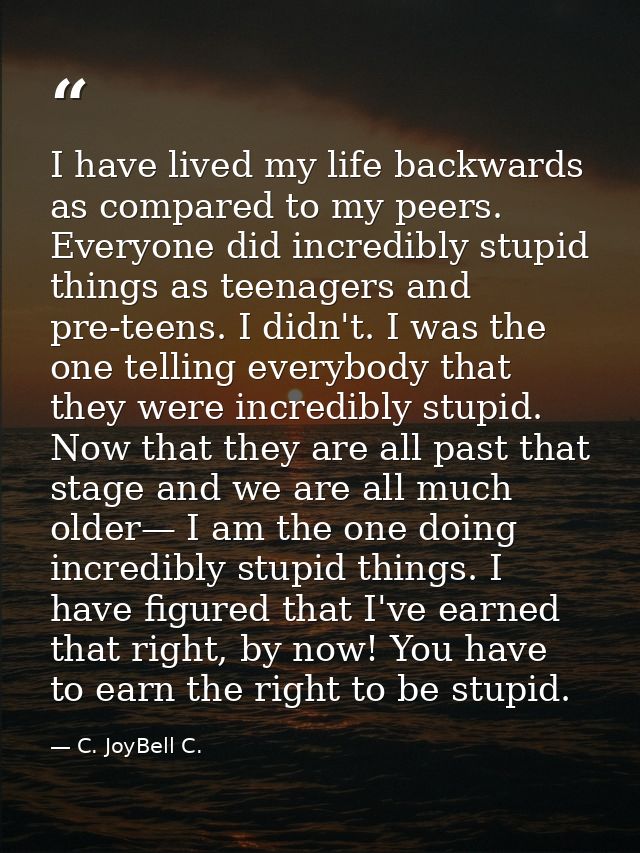 I have lived my life backwards as compared to my peers. Everyone did incredibly stupid things as teenagers and pre-teens — C. JoyBell C.