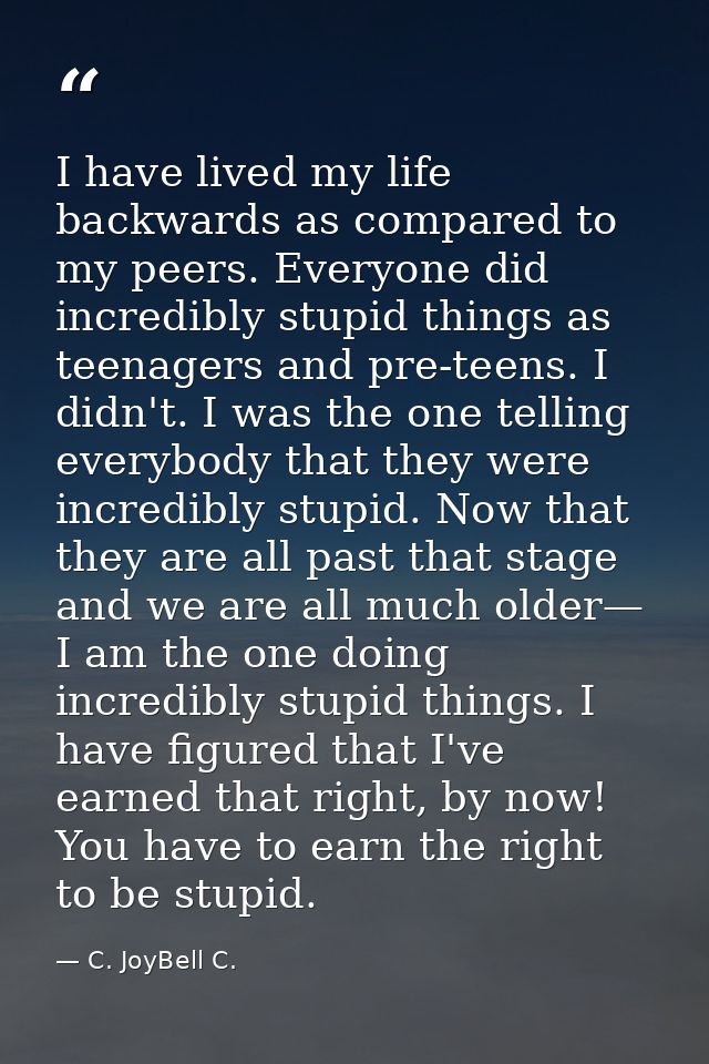I have lived my life backwards as compared to my peers. Everyone did incredibly stupid things as teenagers and pre-teens — C. JoyBell C.