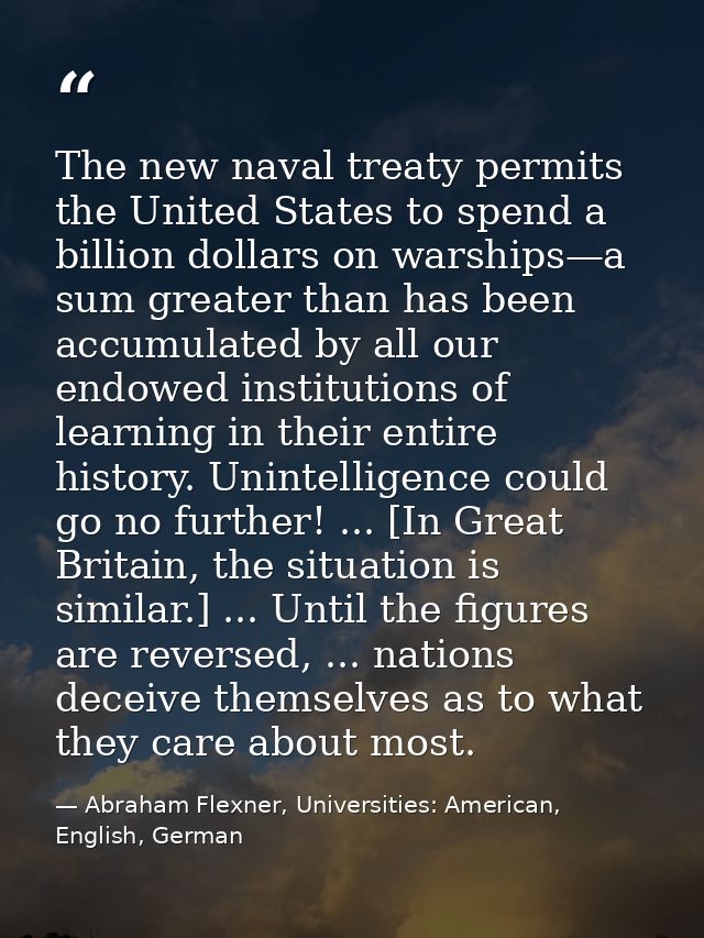 The new naval treaty permits the United States to spend a billion dollars on warships—a sum greater than has been accumu — Abraham Flexner, Universities: American, English, German